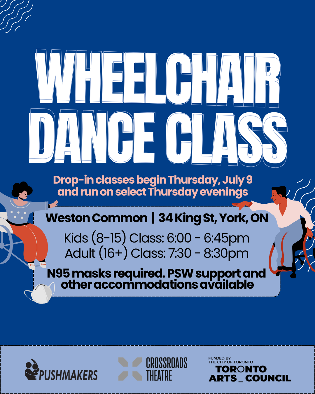 In bold white lettering, text reads, “Wheelchair Dance Class.” A subheading below says, “Drop-in classes begin Thursday, July 9 and run on select Thursday evenings.” Below is a blue text box, surrounded by illustrations of wheelchair users. Inside the box, text reads, “Weston Common. 34 John St, York, ON. Kids (8-15) Class: 6:00 - 6:45pm. Adult (16+) Class: 7:30 - 8:30pm. N95 masks required. PSW support and other accommodations available.” At the bottom of the graphic are the logos for Pushmakers, Crossroads Theatre, and the Toronto Arts Council.